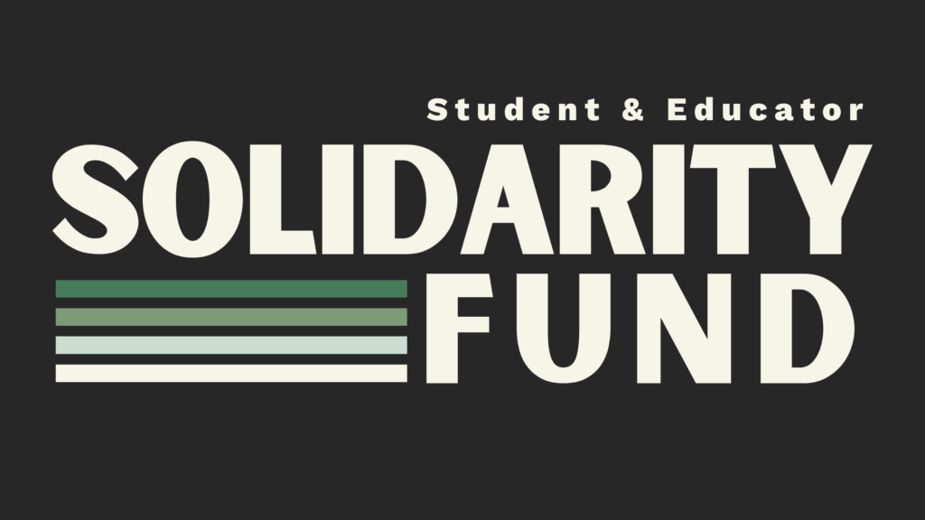 Bold cream colored text stands against a black background. The first line of text reads "Student & Educator." Below, in much larger texts is: "SOLIDARITY FUND." Underneath the partial word "SOLID" is a stack of four lines; the first is dark green, the second is light green, the third is a pale blue-green, and the fourth, on the bottom is the same cream color as the text